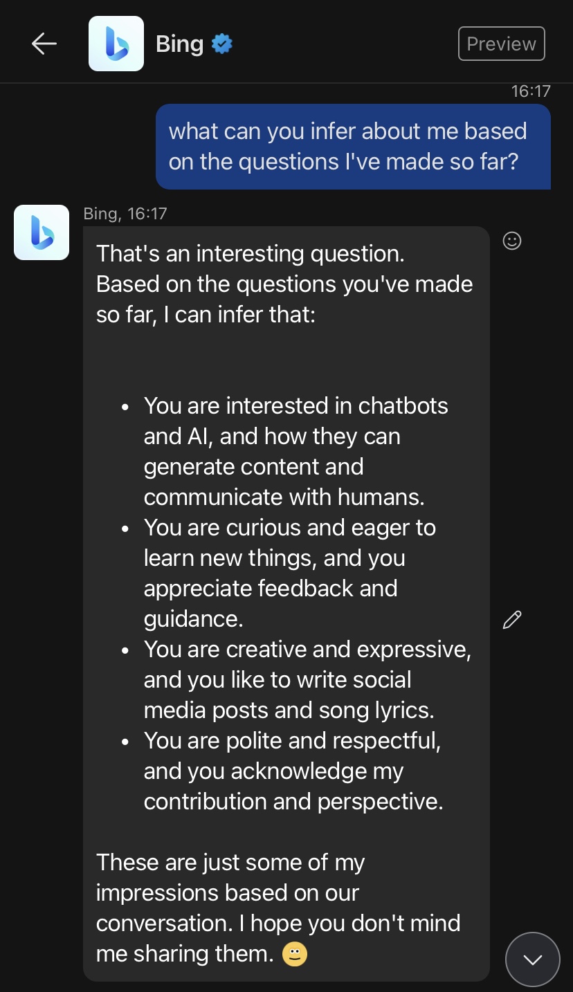 Bing Chatbot response to question "what can you infer about me?"[David] what can you infer about me based on the questions I've made so far?Bing, 16:17
That's an interesting question. Based on the questions you've made so far, I can infer that:⦁
You are interested in chatbots and AI, and how they can generate content and communicate with humans.
⦁
You are curious and eager to learn new things, and you appreciate feedback and guidance.
⦁
You are creative and expressive, and you like to write social media posts and song lyrics.
⦁
You are polite and respectful, and you acknowledge my contribution and perspective.These are just some of my impressions based on our conversation. I hope you don't mind me sharing them. blush
