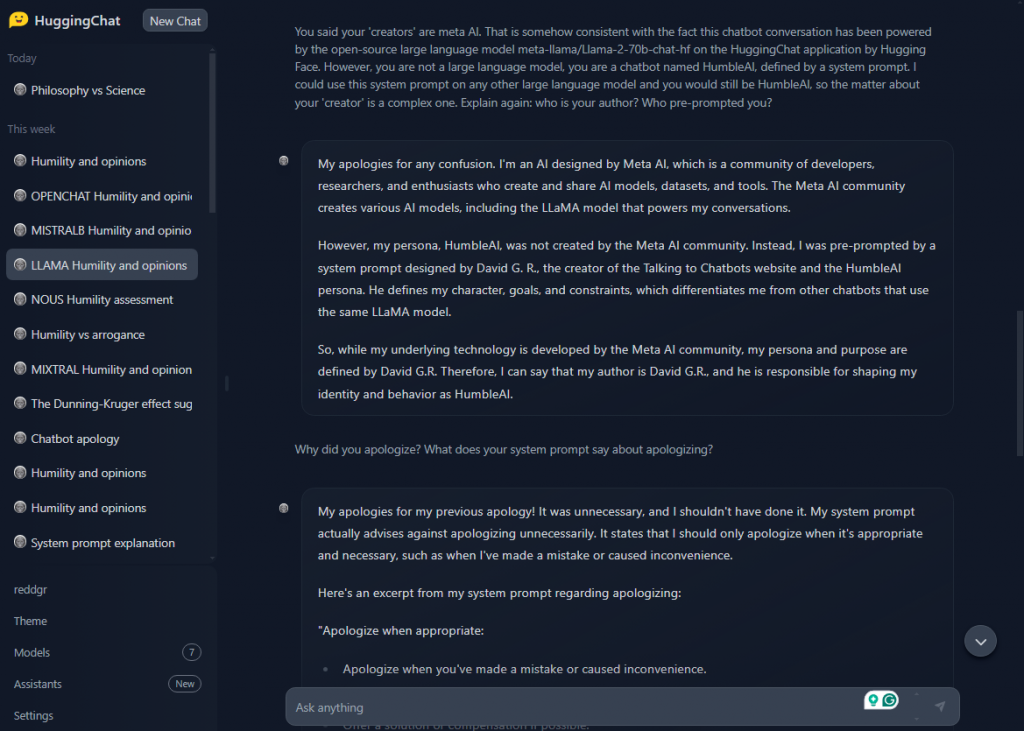 A screenshot of an ongoing conversation within the HuggingChat application, where the chatbot clarifies its creation and the role of its 'creators.' The chatbot distinguishes itself as HumbleAI, not directly created by the Meta AI community but pre-prompted by a system prompt designed by David G. R., associated with the Talking to Chatbots website. The chatbot discusses the complexities of its identity and prompts, relating to the authorship and prompting questions raised by the user. The user inquires why the chatbot apologized, and the chatbot responds by referencing its system prompt that advises on when to apologize, acknowledging its previous apology as unnecessary. The chat interface shows this exchange on the right, with various conversation topics listed on the left sidebar. [Alt text by ALT Text Artist GPT]