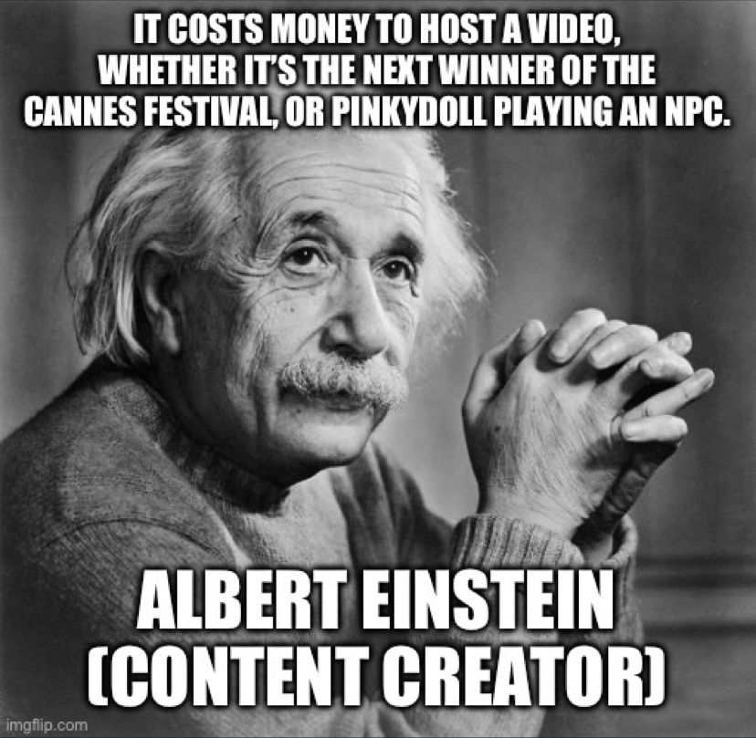 A black and white photo of Albert Einstein with overlaid text meme. The text reads: “It costs money to host a video, whether it’s the next winner of the Cannes festival, or Pinkydoll playing an NPC. ALBERT EINSTEIN (CONTENT CREATOR)”. Einstein is depicted with his signature bushy mustache and hair, looking to the side with a pensive expression.