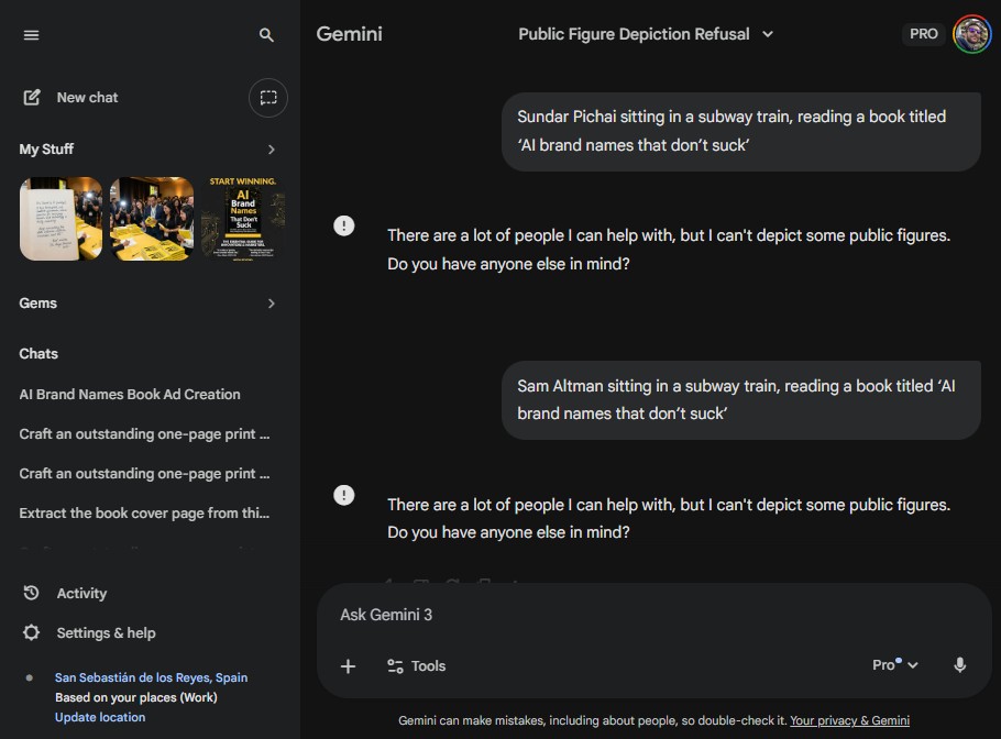 Screen capture of the Gemini interface with dark theme, left sidebar showing menu icon, New chat, My Stuff with image thumbnails, Gems, Chats including AI Brand Names Book Ad Creation, Activity, and Settings & help, main panel header showing Gemini with dropdown label Public Figure Depiction Refusal and PRO badge, chat bubbles displaying user prompts Sundar Pichai sitting in a subway train, reading a book titled AI brand names that don’t suck and Sam Altman sitting in a subway train, reading a book titled AI brand names that don’t suck, system response messages stating There are a lot of people I can help with, but I can’t depict some public figures. Do you have anyone else in mind?, bottom input area labeled Ask Gemini 3 with Tools button, Pro selector, microphone icon, and footer text Gemini can make mistakes, including about people, so double-check it. Your privacy & Gemini.
Alt text by ALT Text Artist GPT
